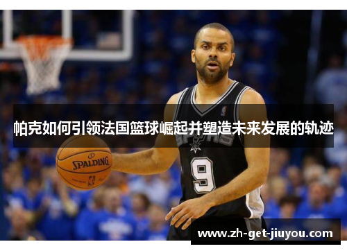 帕克如何引领法国篮球崛起并塑造未来发展的轨迹 帕克如何引领法国篮球崛起并塑造未来发展的轨迹