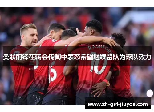 曼联前锋在转会传闻中表态希望继续留队为球队效力