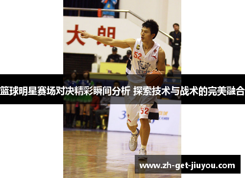 篮球明星赛场对决精彩瞬间分析 探索技术与战术的完美融合 篮球明星赛场对决精彩瞬间分析 探索技术与战术的完美融合