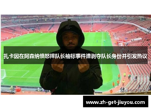 扎卡因在阿森纳愤怒摔队长袖标事件遭剥夺队长身份并引发热议 扎卡因在阿森纳愤怒摔队长袖标事件遭剥夺队长身份并引发热议