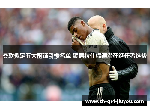 曼联拟定五大前锋引援名单 聚焦拉什福德潜在继任者选拔
