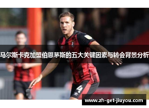 马尔斯卡克加盟伯恩茅斯的五大关键因素与转会背景分析 马尔斯卡克加盟伯恩茅斯的五大关键因素与转会背景分析