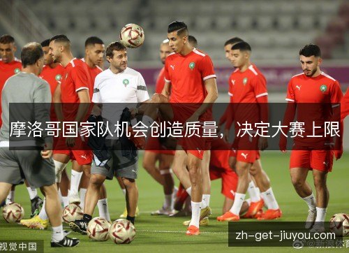 摩洛哥国家队机会创造质量,决定大赛上限 摩洛哥国家队机会创造质量,决定大赛上限