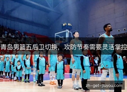 青岛男篮五后卫切换,攻防节奏需要灵活掌控 青岛男篮五后卫切换,攻防节奏需要灵活掌控