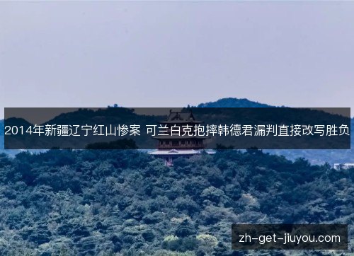 2014年新疆辽宁红山惨案 可兰白克抱摔韩德君漏判直接改写胜负 2014年新疆辽宁红山惨案 可兰白克抱摔韩德君漏判直接改写胜负