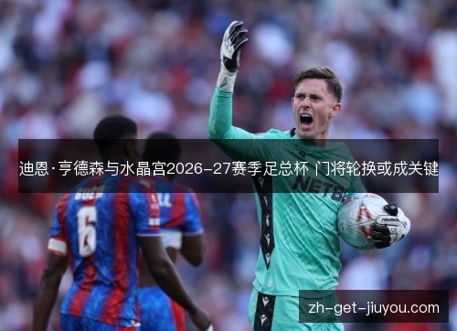 迪恩·亨德森与水晶宫2026-27赛季足总杯 门将轮换或成关键 迪恩·亨德森与水晶宫2026-27赛季足总杯 门将轮换或成关键